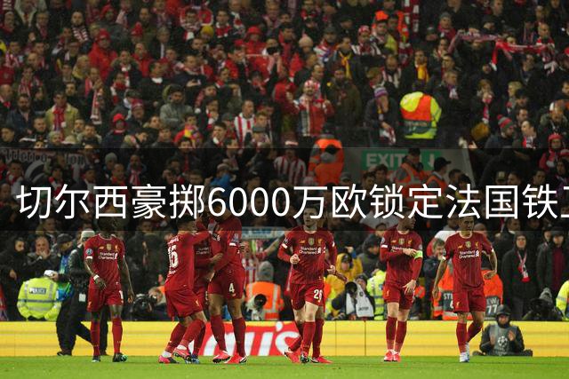 切尔西豪掷6000万欧锁定法国铁卫 狼堡获二次转会分成